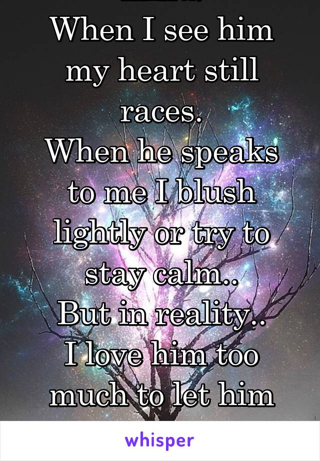 He's always on my mind.
When I see him my heart still races.
When he speaks to me I blush lightly or try to stay calm..
But in reality..
I love him too much to let him go..
But..he's already gone.