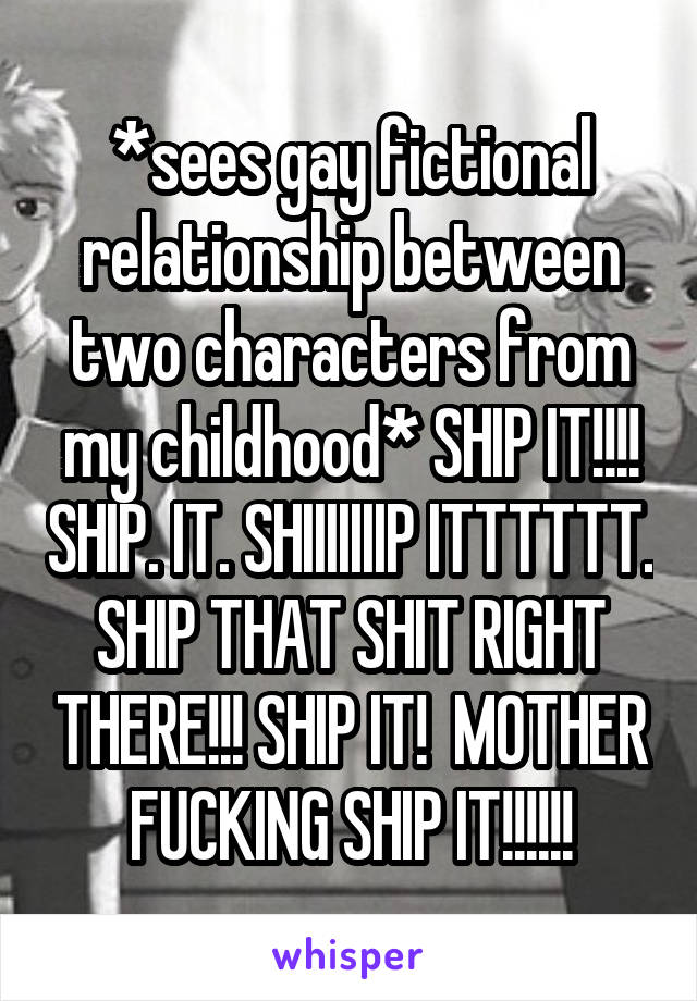 *sees gay fictional relationship between two characters from my childhood* SHIP IT!!!! SHIP. IT. SHIIIIIIIP ITTTTTT. SHIP THAT SHIT RIGHT THERE!!! SHIP IT!  MOTHER FUCKING SHIP IT!!!!!!