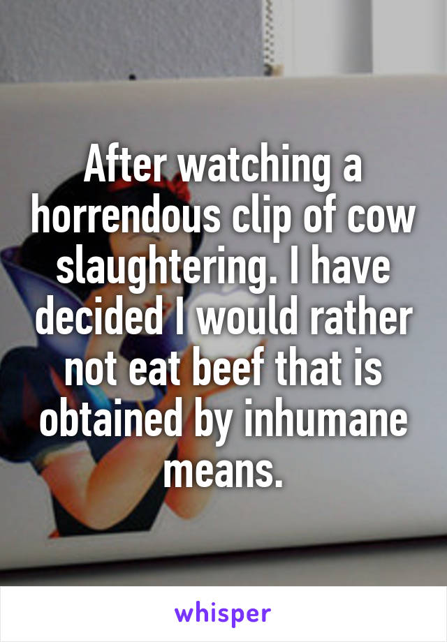 After watching a horrendous clip of cow slaughtering. I have decided I would rather not eat beef that is obtained by inhumane means.