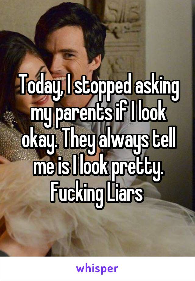 Today, I stopped asking my parents if I look okay. They always tell me is I look pretty. Fucking Liars 