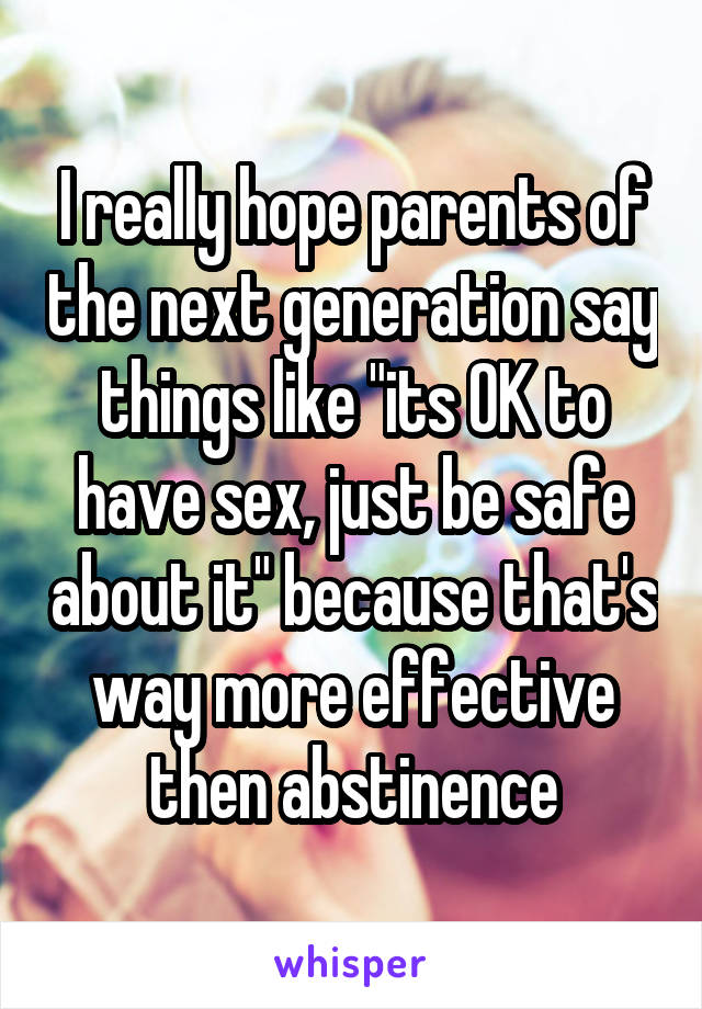 I really hope parents of the next generation say things like "its OK to have sex, just be safe about it" because that's way more effective then abstinence