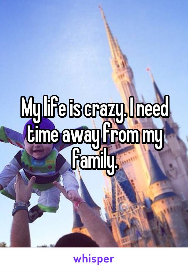 My life is crazy. I need time away from my family.