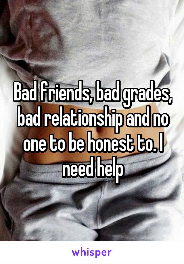 Bad friends, bad grades, bad relationship and no one to be honest to. I need help