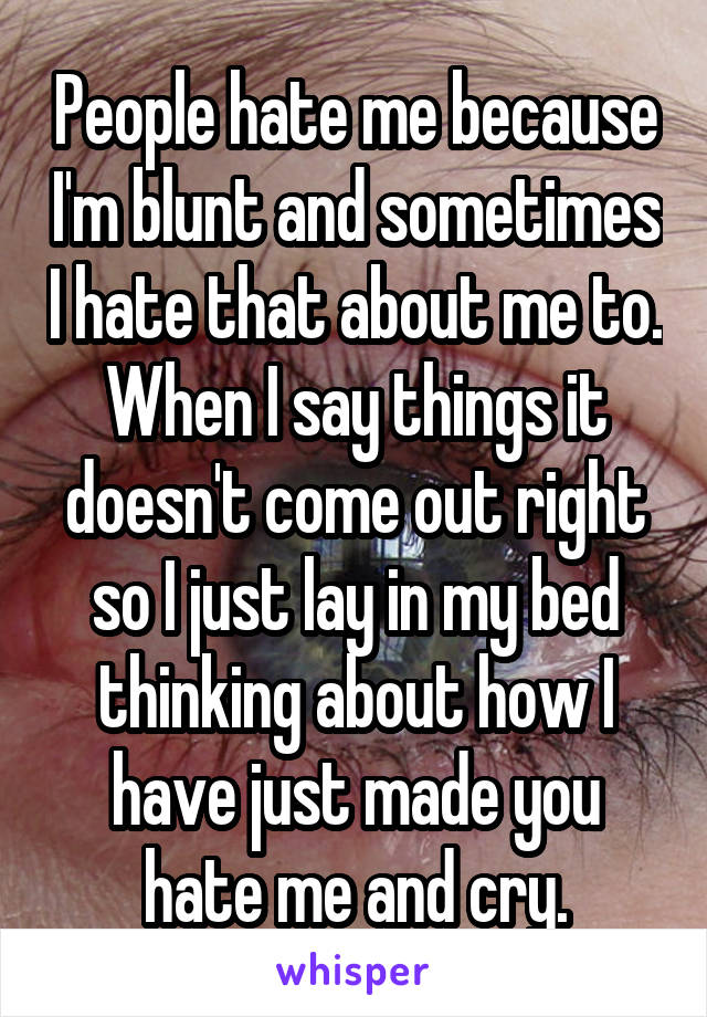 People hate me because I'm blunt and sometimes I hate that about me to. When I say things it doesn't come out right so I just lay in my bed thinking about how I have just made you hate me and cry.