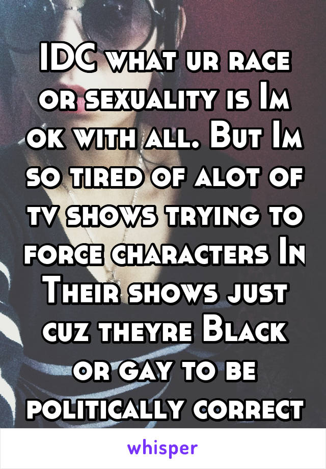 IDC what ur race or sexuality is Im ok with all. But Im so tired of alot of tv shows trying to force characters In Their shows just cuz theyre Black or gay to be politically correct