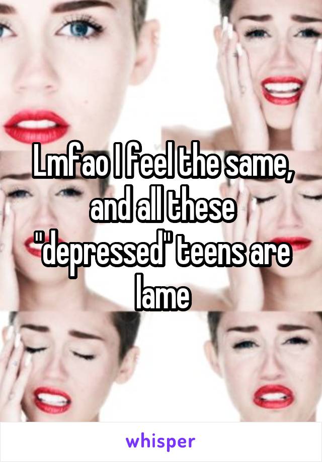 Lmfao I feel the same, and all these "depressed" teens are lame