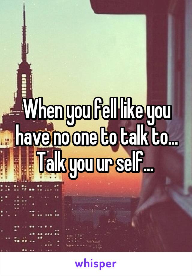 When you fell like you have no one to talk to... Talk you ur self... 