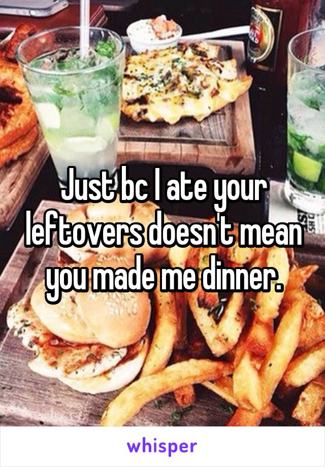 Just bc I ate your leftovers doesn't mean you made me dinner.