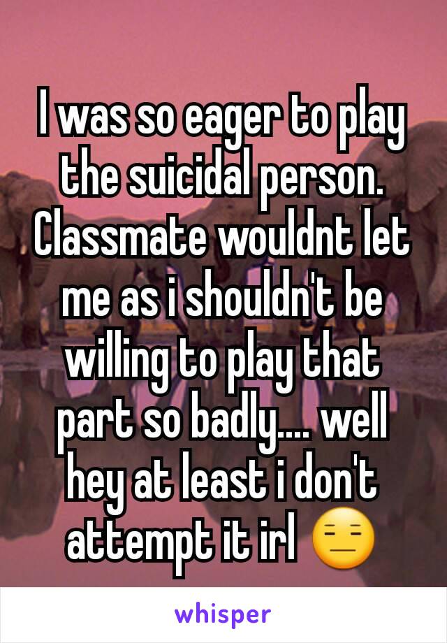 I was so eager to play the suicidal person. Classmate wouldnt let me as i shouldn't be willing to play that part so badly.... well hey at least i don't attempt it irl 😑