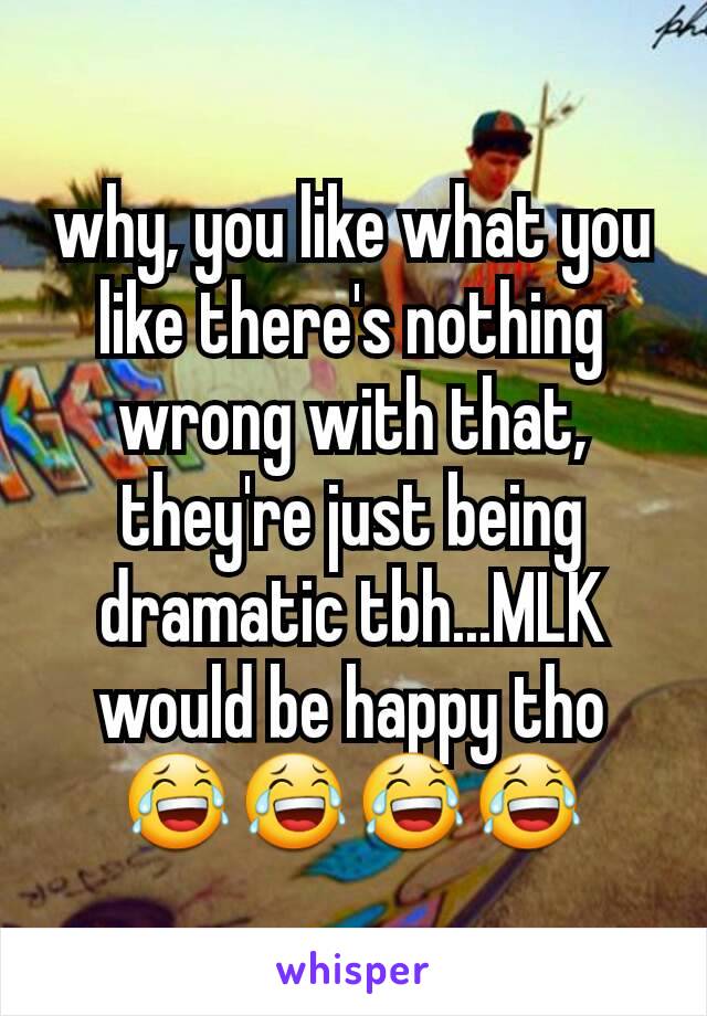 why, you like what you like there's nothing wrong with that, they're just being dramatic tbh...MLK would be happy tho😂😂😂😂