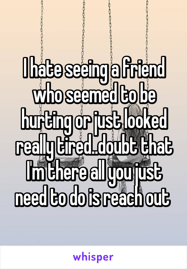 I hate seeing a friend who seemed to be hurting or just looked really tired..doubt that I'm there all you just need to do is reach out 