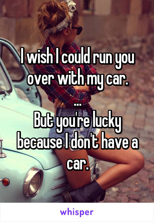 I wish I could run you over with my car.
...
But you're lucky because I don't have a car.