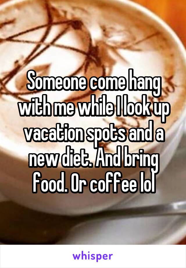 Someone come hang with me while I look up vacation spots and a new diet. And bring food. Or coffee lol