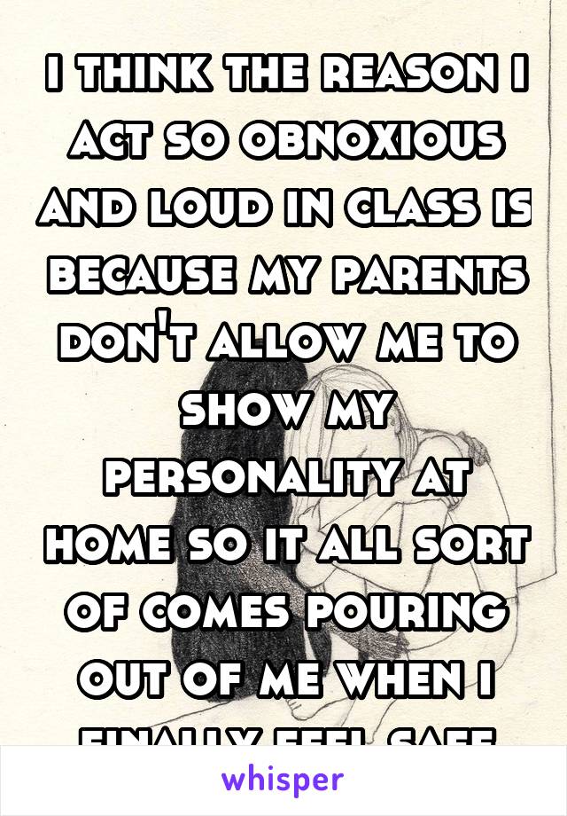 i think the reason i act so obnoxious and loud in class is because my parents don't allow me to show my personality at home so it all sort of comes pouring out of me when i finally feel safe