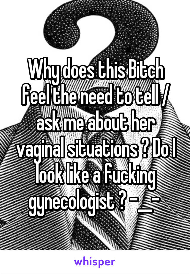 Why does this Bitch feel the need to tell / ask me about her vaginal situations ? Do I look like a fucking gynecologist ? -__- 