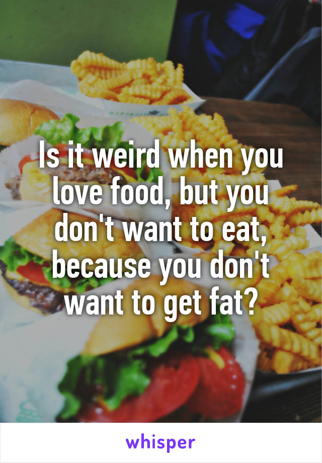 Is it weird when you love food, but you don't want to eat, because you don't want to get fat?