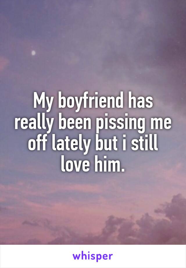 My boyfriend has really been pissing me off lately but i still love him.