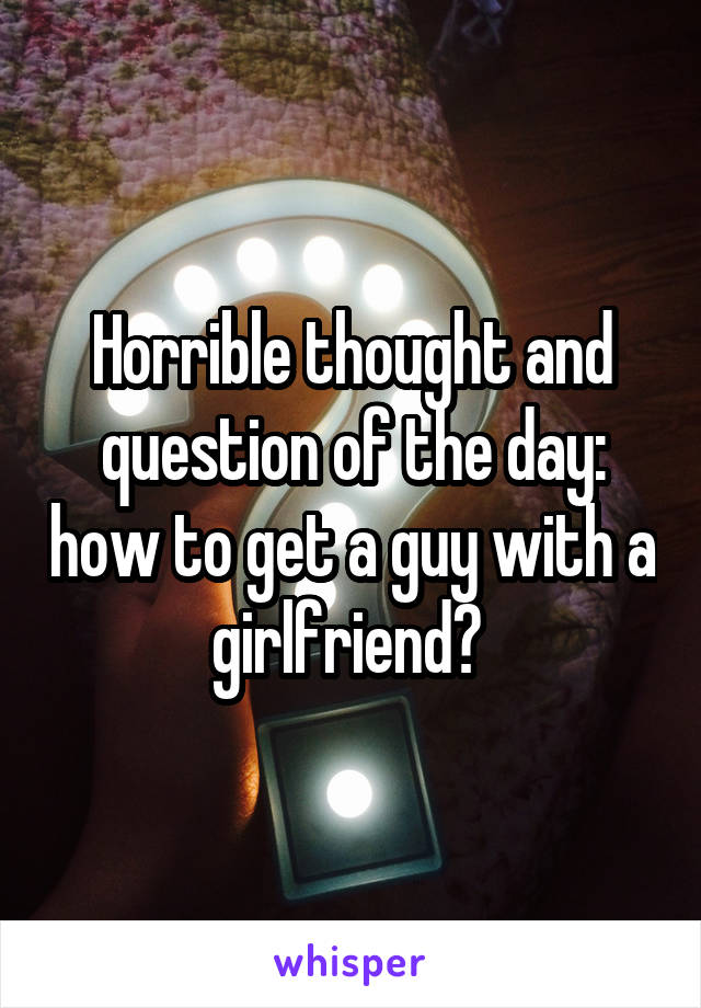 Horrible thought and question of the day: how to get a guy with a girlfriend? 