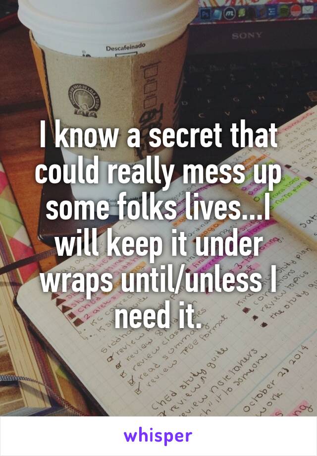 I know a secret that could really mess up some folks lives...I will keep it under wraps until/unless I need it.