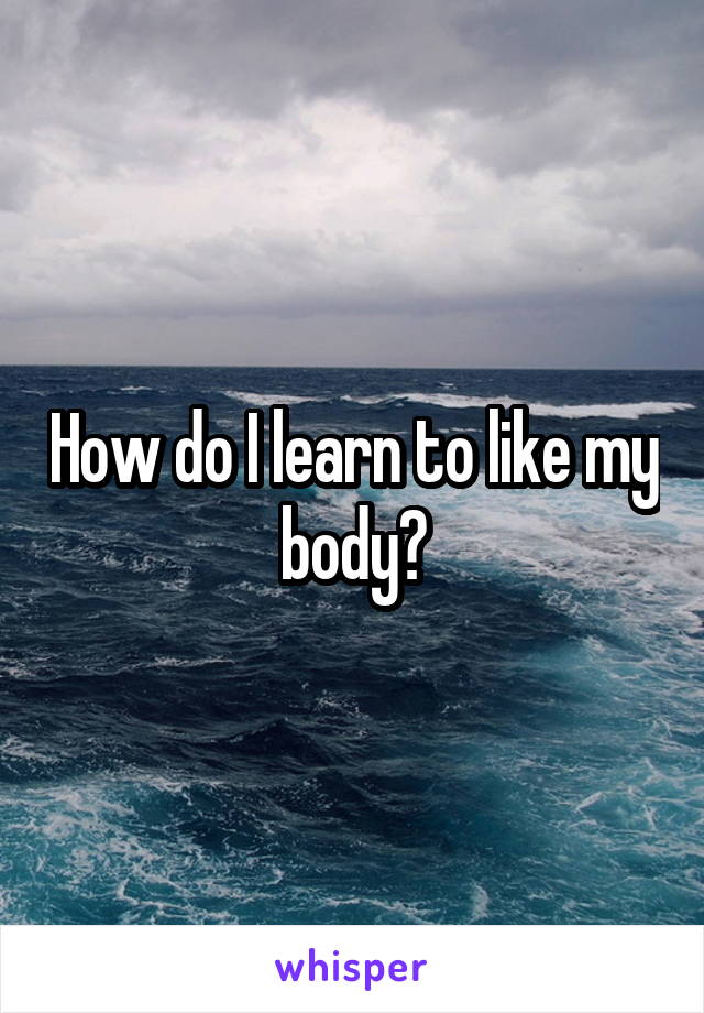 How do I learn to like my body?