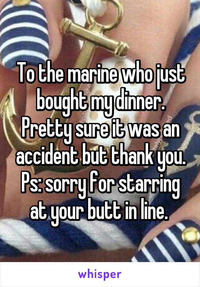 To the marine who just bought my dinner. Pretty sure it was an accident but thank you. Ps: sorry for starring at your butt in line. 