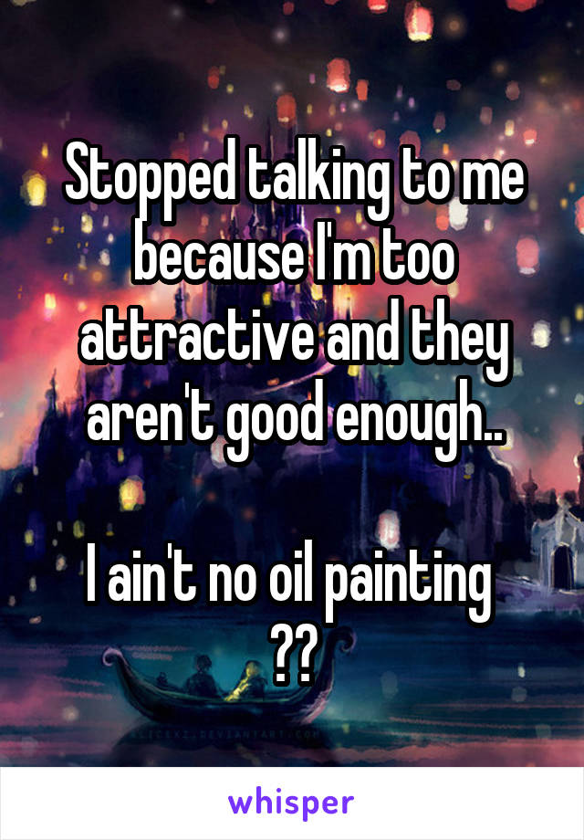 Stopped talking to me because I'm too attractive and they aren't good enough..

I ain't no oil painting 
✋😂