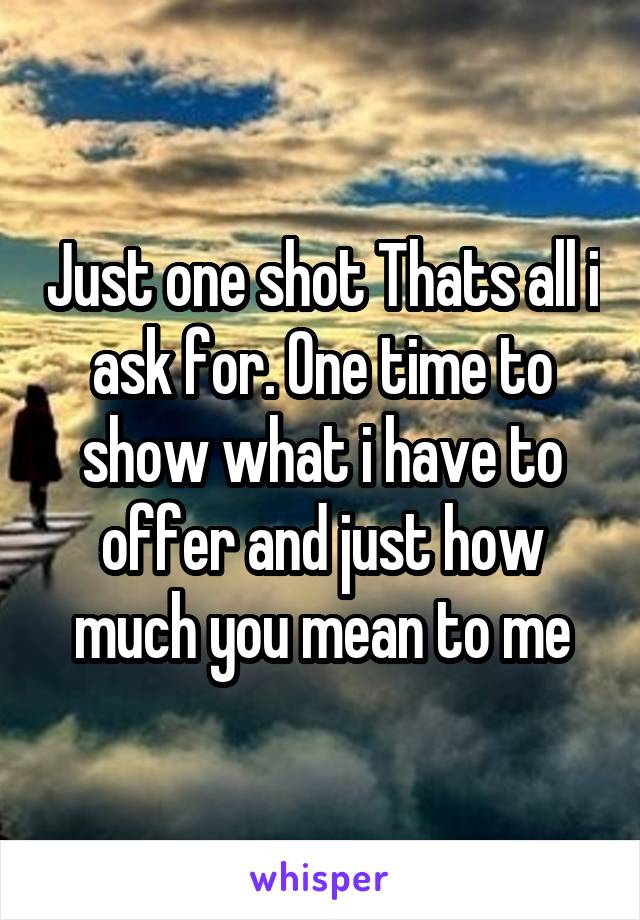 Just one shot Thats all i ask for. One time to show what i have to offer and just how much you mean to me