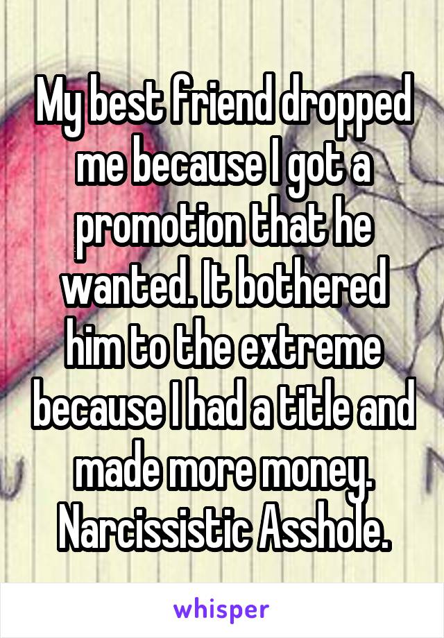 My best friend dropped me because I got a promotion that he wanted. It bothered him to the extreme because I had a title and made more money. Narcissistic Asshole.