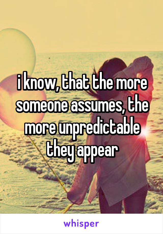 i know, that the more someone assumes, the more unpredictable they appear