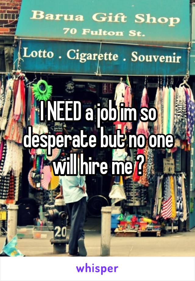 I NEED a job im so desperate but no one will hire me 😭