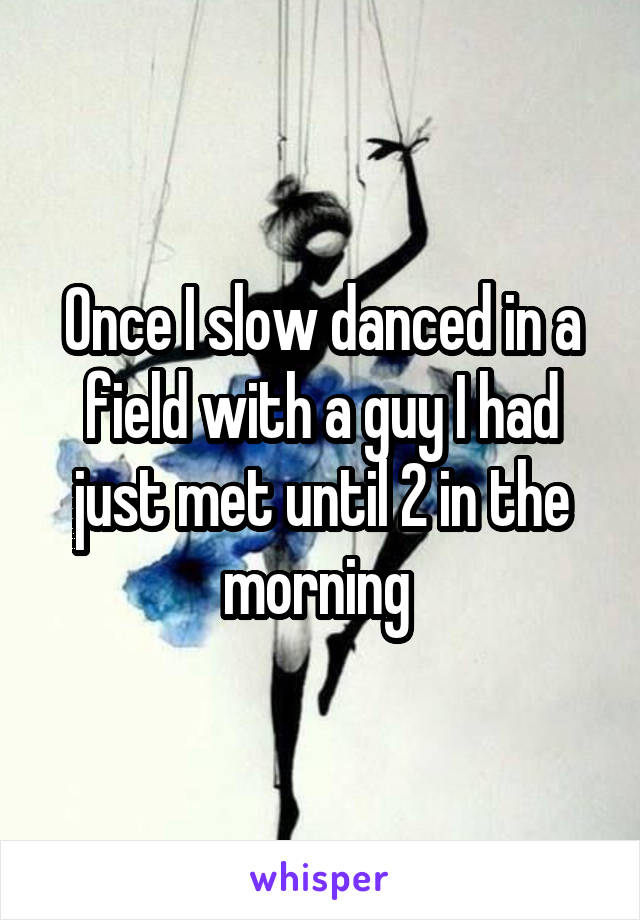 Once I slow danced in a field with a guy I had just met until 2 in the morning 