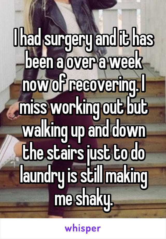 I had surgery and it has been a over a week now of recovering. I miss working out but walking up and down the stairs just to do laundry is still making me shaky.