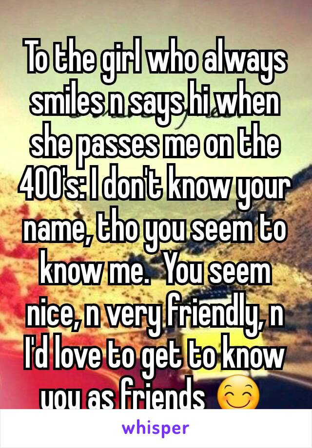 To the girl who always smiles n says hi when she passes me on the 400's: I don't know your name, tho you seem to know me.  You seem nice, n very friendly, n I'd love to get to know you as friends 😊 