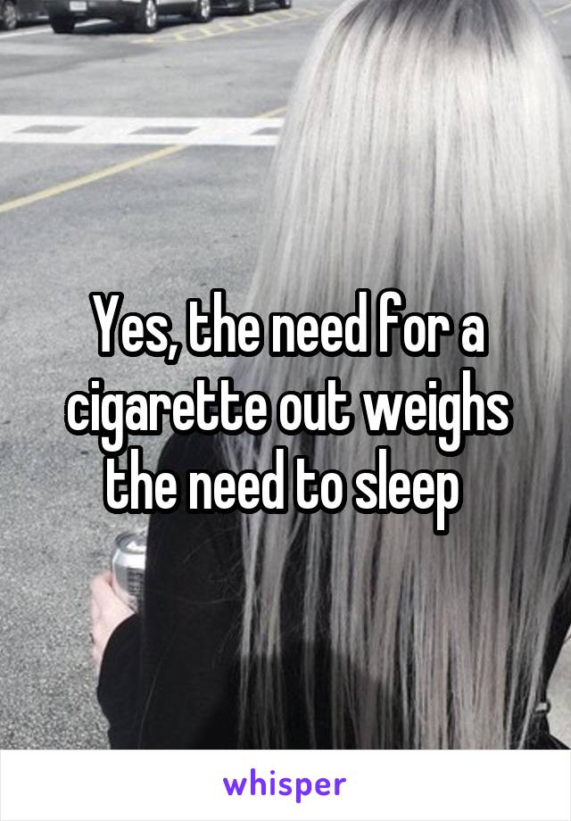 Yes, the need for a cigarette out weighs the need to sleep 