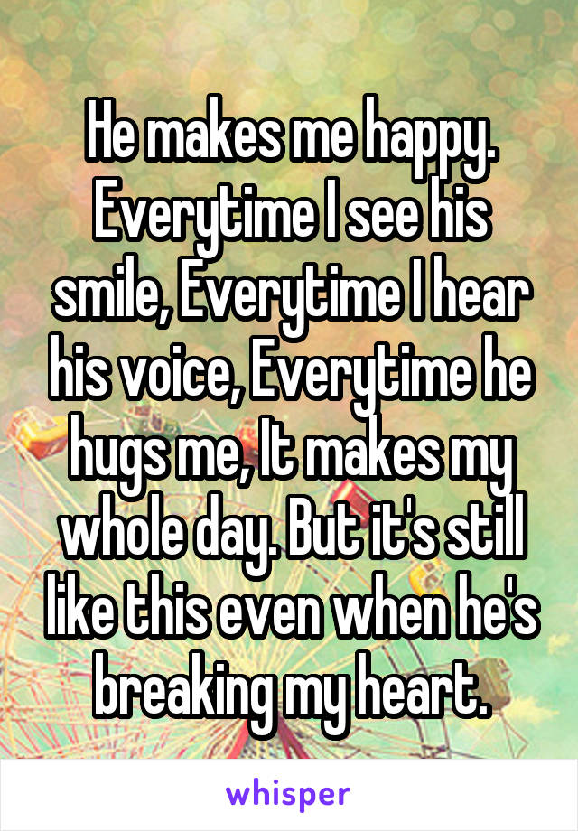 He makes me happy. Everytime I see his smile, Everytime I hear his voice, Everytime he hugs me, It makes my whole day. But it's still like this even when he's breaking my heart.