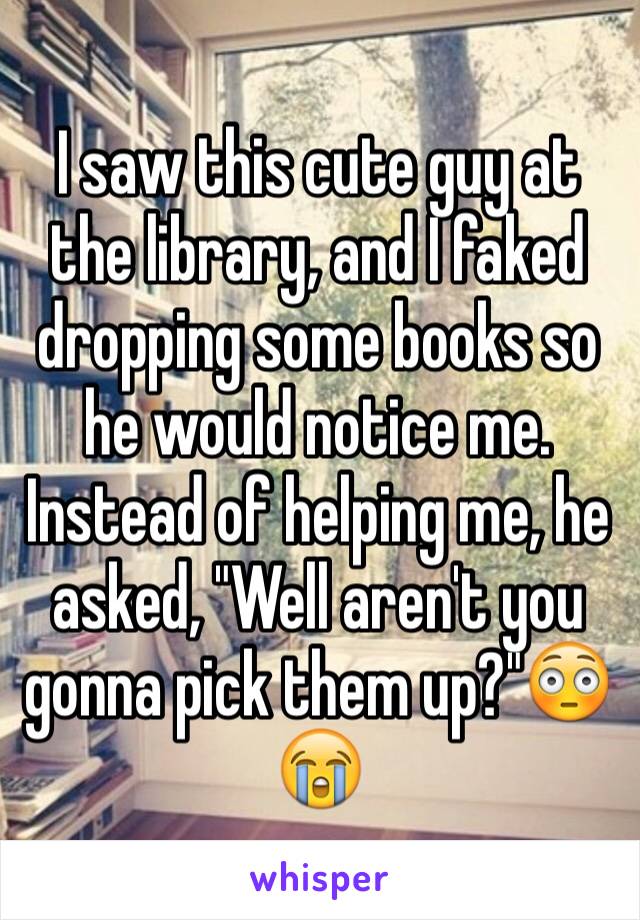 I saw this cute guy at the library, and I faked dropping some books so he would notice me. Instead of helping me, he asked, "Well aren't you gonna pick them up?"😳😭