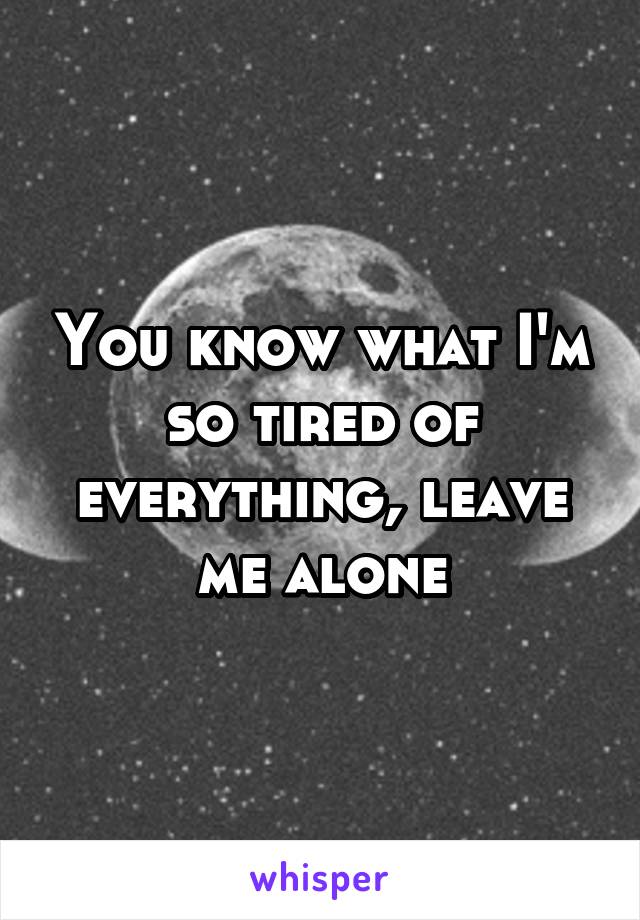 You know what I'm so tired of everything, leave me alone