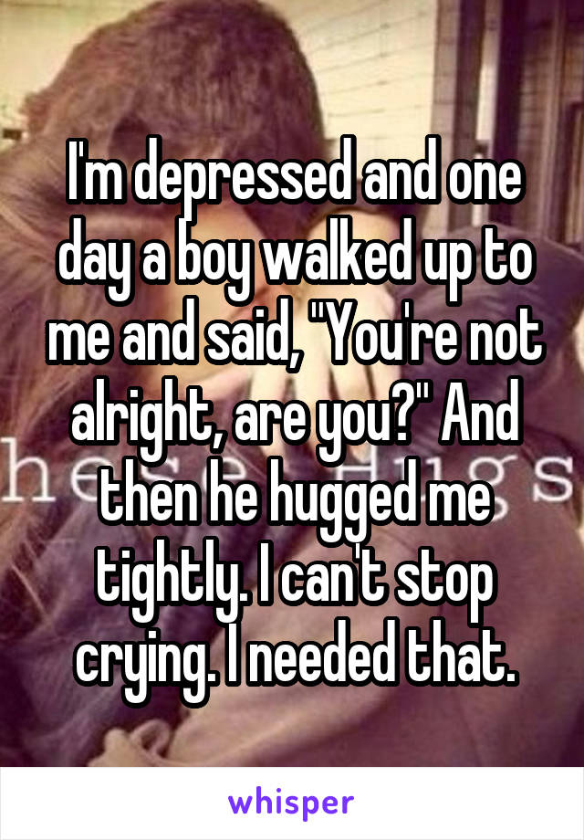 I'm depressed and one day a boy walked up to me and said, "You're not alright, are you?" And then he hugged me tightly. I can't stop crying. I needed that.