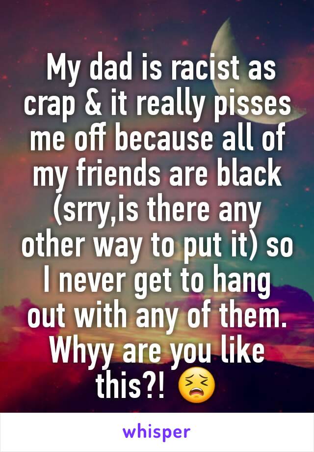  My dad is racist as crap & it really pisses me off because all of my friends are black (srry,is there any other way to put it) so I never get to hang out with any of them. Whyy are you like this?! 😣