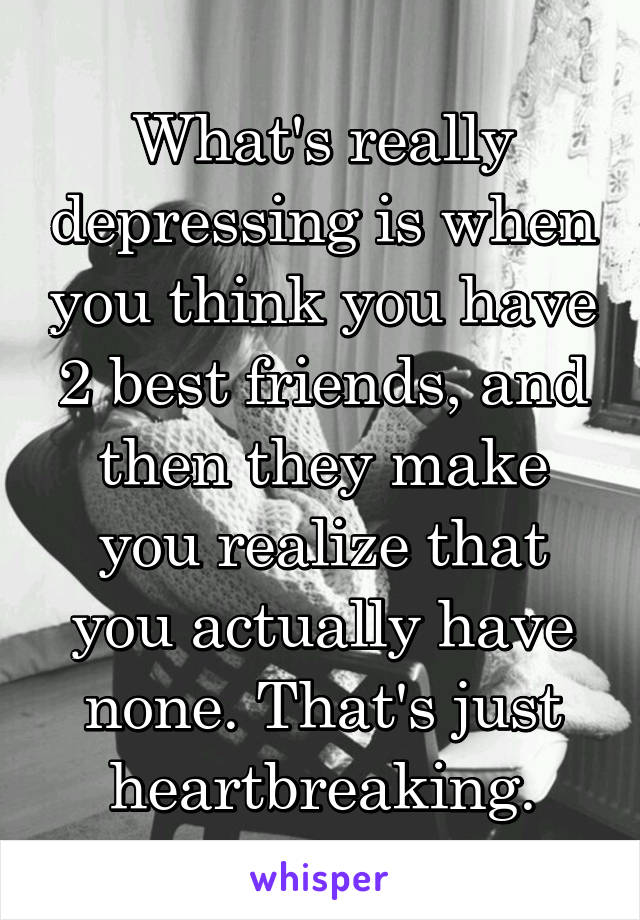 What's really depressing is when you think you have 2 best friends, and then they make you realize that you actually have none. That's just heartbreaking.