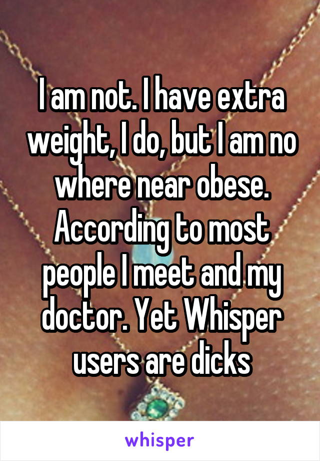 I am not. I have extra weight, I do, but I am no where near obese. According to most people I meet and my doctor. Yet Whisper users are dicks