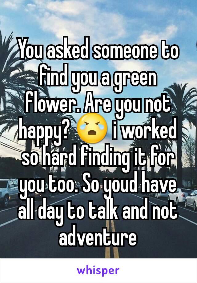 You asked someone to find you a green flower. Are you not happy? 😭 i worked so hard finding it for you too. So youd have all day to talk and not adventure