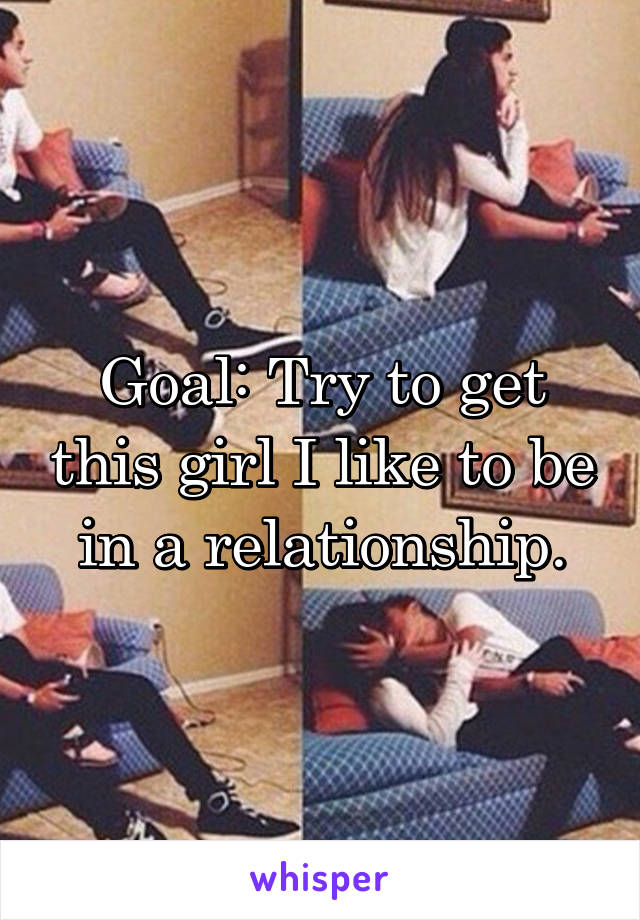 Goal: Try to get this girl I like to be in a relationship.