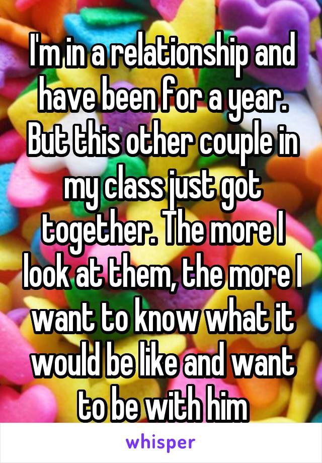 I'm in a relationship and have been for a year. But this other couple in my class just got together. The more I look at them, the more I want to know what it would be like and want to be with him