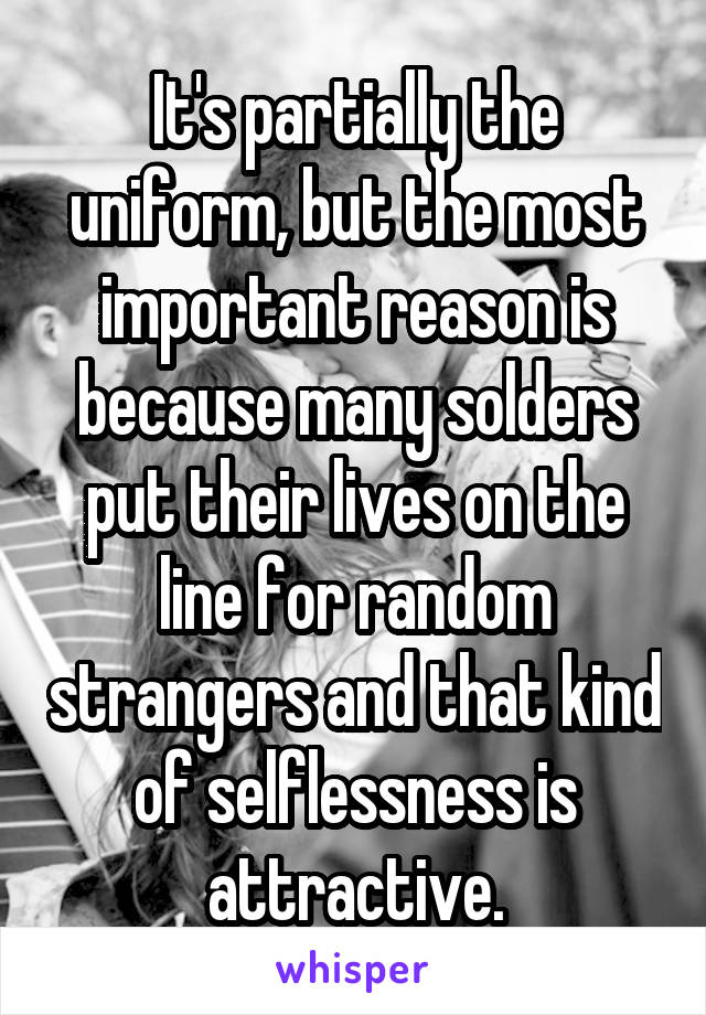 It's partially the uniform, but the most important reason is because many solders put their lives on the line for random strangers and that kind of selflessness is attractive.