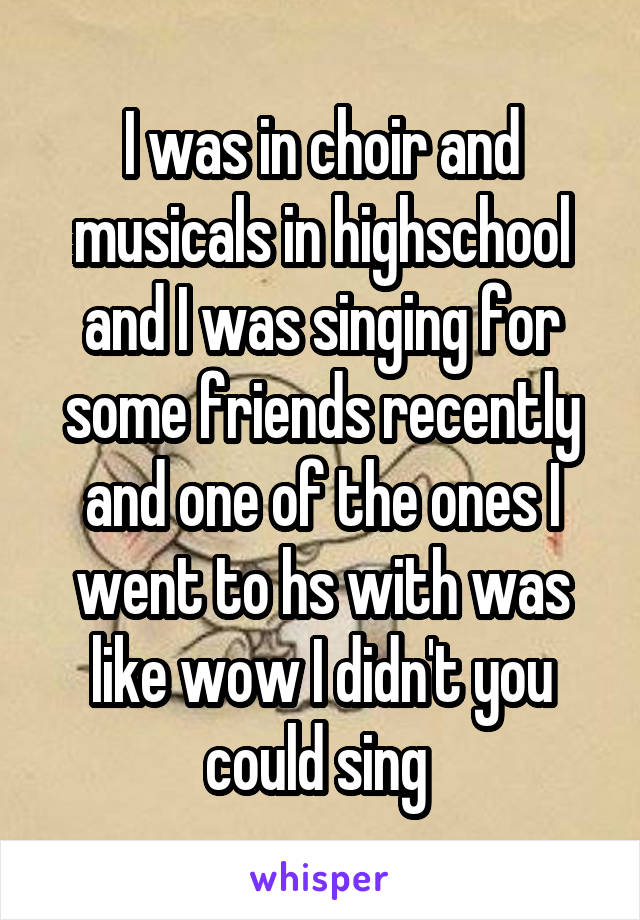 I was in choir and musicals in highschool and I was singing for some friends recently and one of the ones I went to hs with was like wow I didn't you could sing 