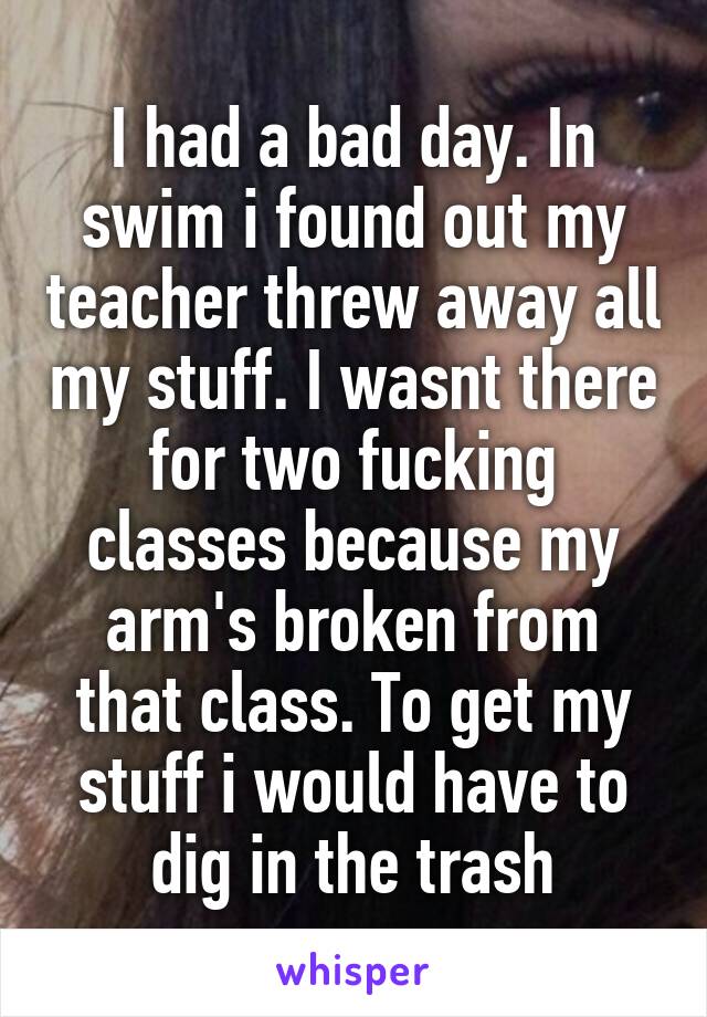 I had a bad day. In swim i found out my teacher threw away all my stuff. I wasnt there for two fucking classes because my arm's broken from that class. To get my stuff i would have to dig in the trash