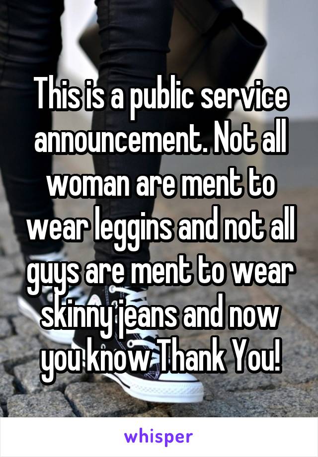 This is a public service announcement. Not all woman are ment to wear leggins and not all guys are ment to wear skinny jeans and now you know Thank You!