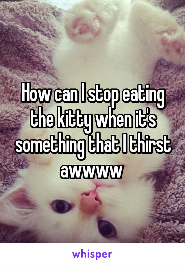 How can I stop eating the kitty when it's something that I thirst awwww 