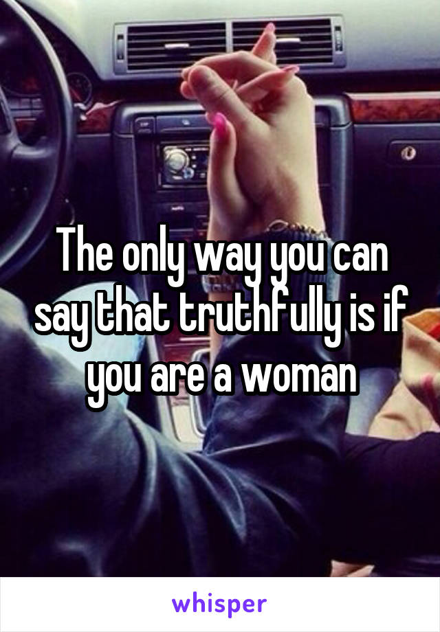 The only way you can say that truthfully is if you are a woman